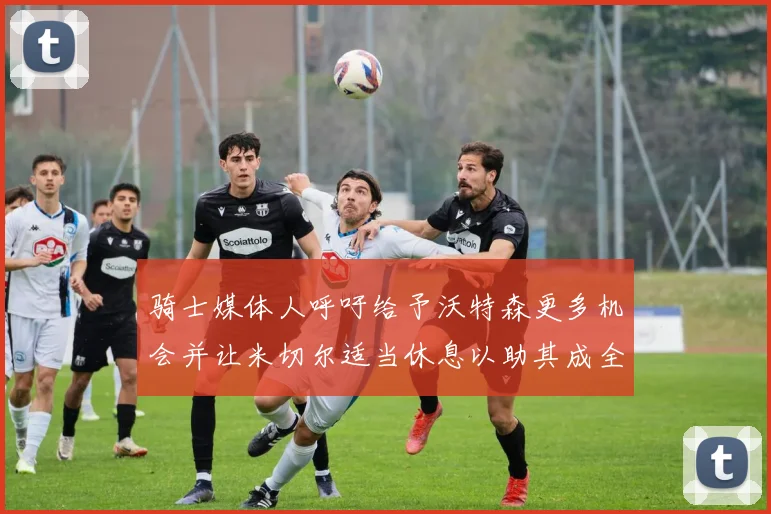 骑士媒体人呼吁给予沃特森更多机会并让米切尔适当休息以助其成全明星梦想