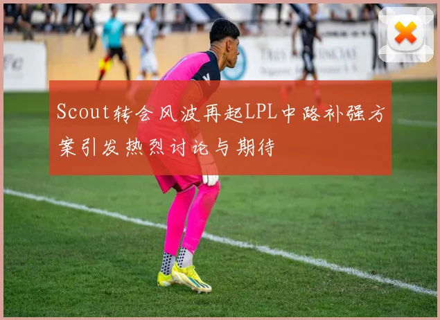 Scout转会风波再起LPL中路补强方案引发热烈讨论与期待