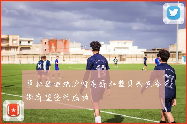 萨拉赫拒绝沙特高薪加盟贝西克塔斯有望签约成功